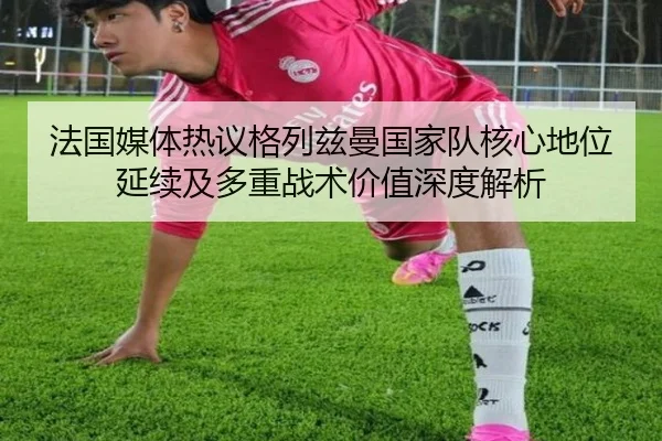 法国媒体热议格列兹曼国家队核心地位延续及多重战术价值深度解析
